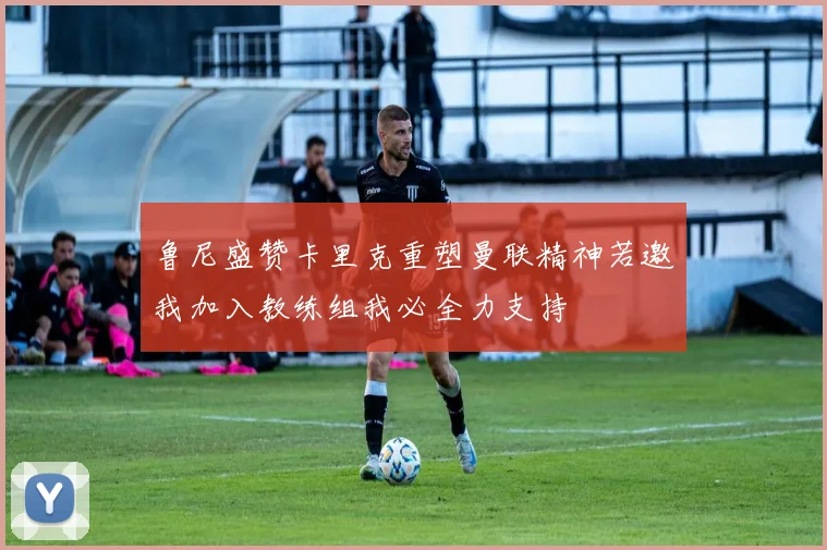 鲁尼盛赞卡里克重塑曼联精神若邀我加入教练组我必全力支持