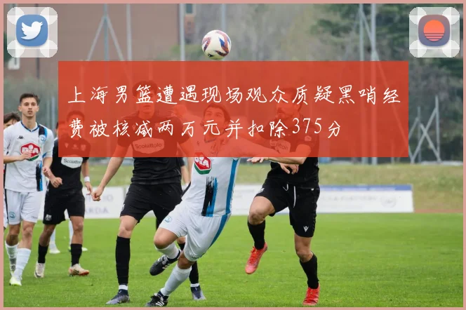 上海男篮遭遇现场观众质疑黑哨经费被核减两万元并扣除375分
