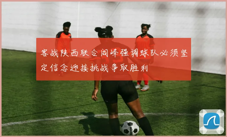 客战陕西联合阎峰强调球队必须坚定信念迎接挑战争取胜利