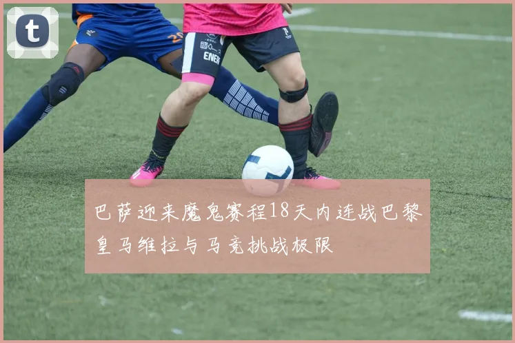 巴萨迎来魔鬼赛程18天内连战巴黎皇马维拉与马竞挑战极限