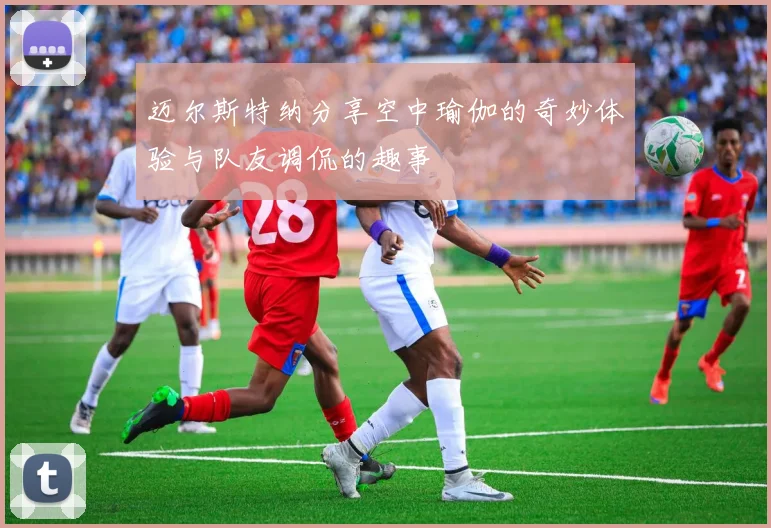 迈尔斯特纳分享空中瑜伽的奇妙体验与队友调侃的趣事
