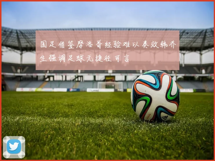 国足借鉴摩洛哥经验难以奏效韩乔生强调足球无捷径可言