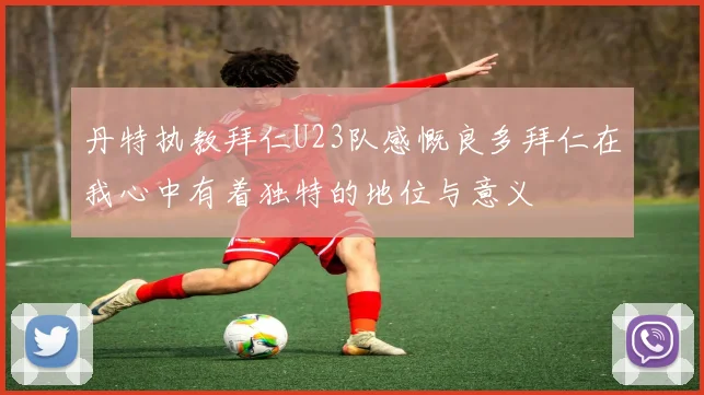 丹特执教拜仁U23队感慨良多拜仁在我心中有着独特的地位与意义