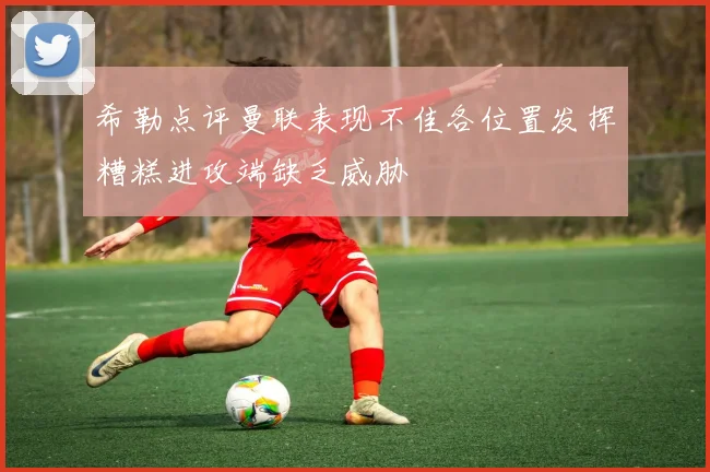 希勒点评曼联表现不佳各位置发挥糟糕进攻端缺乏威胁
