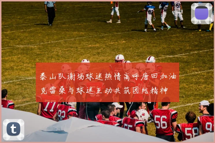 泰山队谢场球迷热情高呼唐田加油克雷桑与球迷互动共筑团结精神